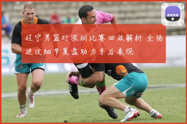 辽宁男篮对深圳比赛回放解析 全场进攻细节复盘助力季后表现