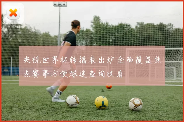 央视世界杯转播表出炉全面覆盖焦点赛事方便球迷查询收看