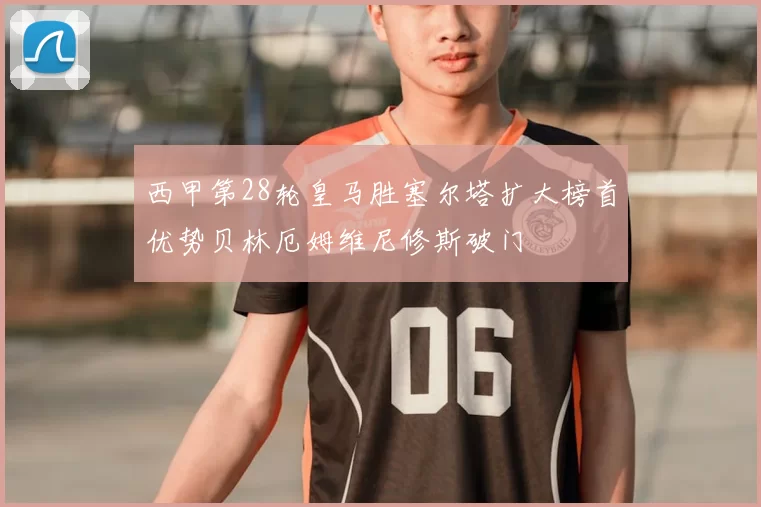 西甲第28轮皇马胜塞尔塔扩大榜首优势贝林厄姆维尼修斯破门