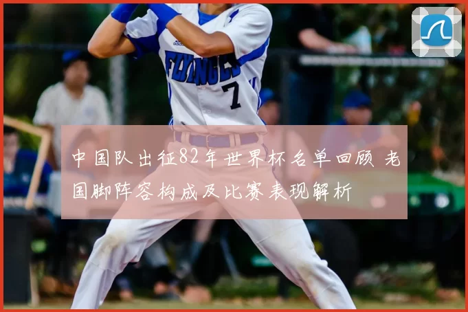 中国队出征82年世界杯名单回顾 老国脚阵容构成及比赛表现解析