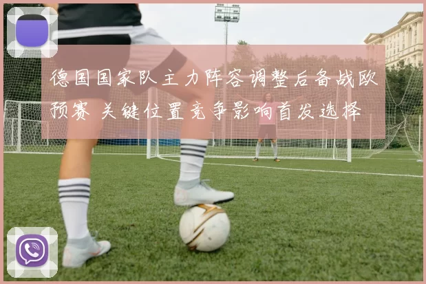 德国国家队主力阵容调整后备战欧预赛 关键位置竞争影响首发选择