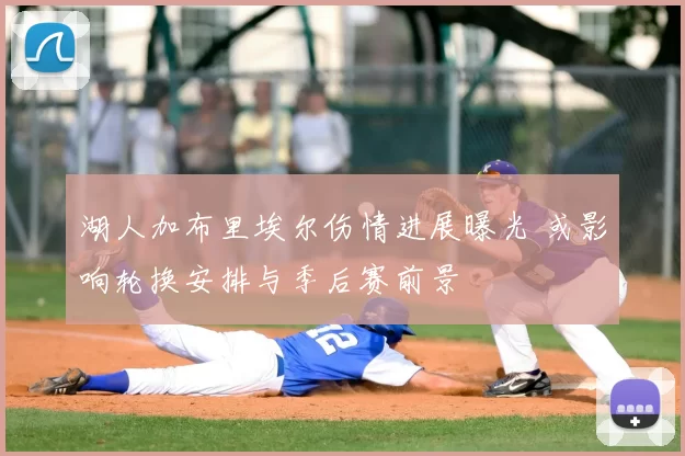 湖人加布里埃尔伤情进展曝光 或影响轮换安排与季后赛前景