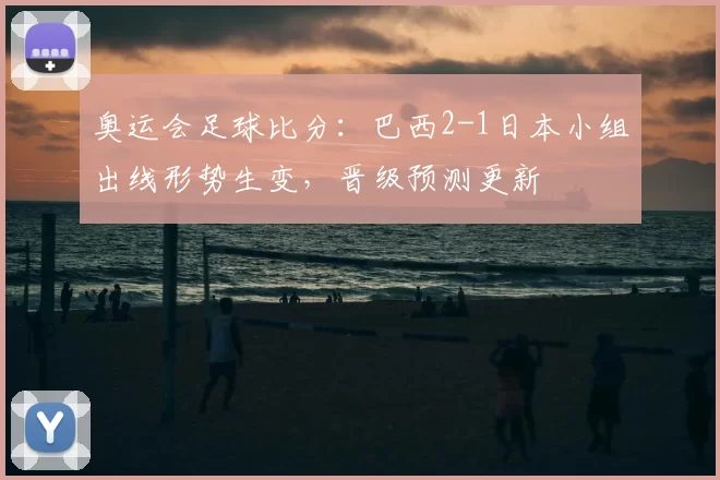 奥运会足球比分：巴西2-1日本小组出线形势生变，晋级预测更新