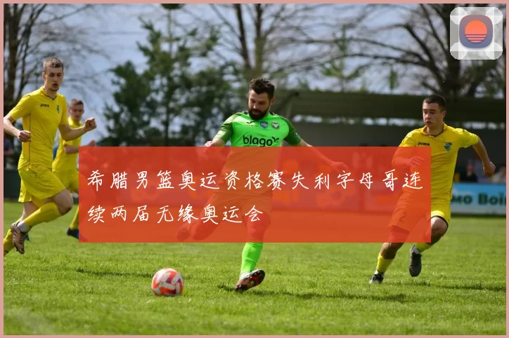 希腊男篮奥运资格赛失利字母哥连续两届无缘奥运会