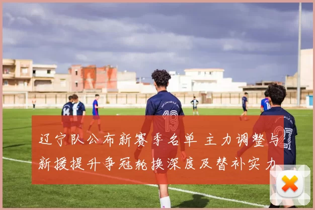 辽宁队公布新赛季名单 主力调整与新援提升争冠轮换深度及替补实力