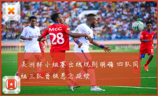 美洲杯小组赛出线规则明确 四队同组三队晋级悬念延续