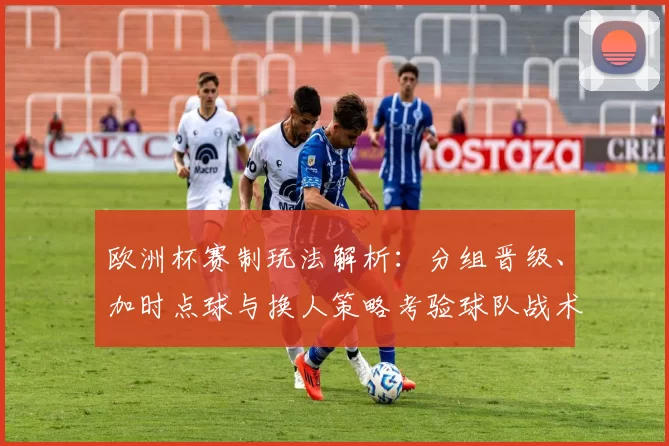 欧洲杯赛制玩法解析：分组晋级、加时点球与换人策略考验球队战术