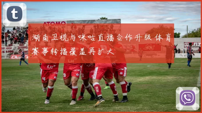 湖南卫视与咪咕直播合作升级 体育赛事转播覆盖再扩大