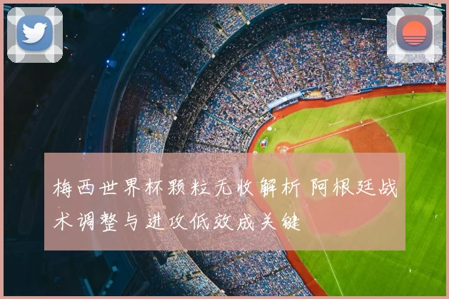梅西世界杯颗粒无收解析 阿根廷战术调整与进攻低效成关键