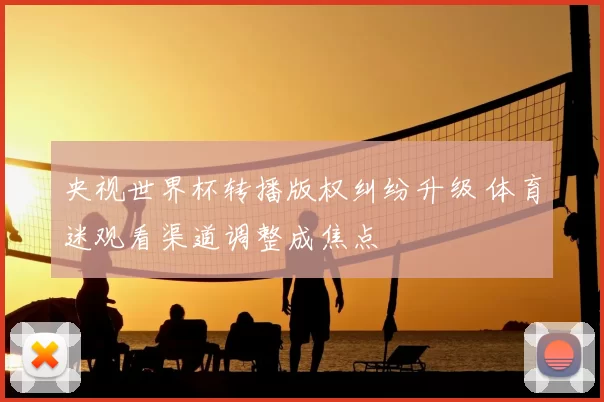 央视世界杯转播版权纠纷升级 体育迷观看渠道调整成焦点