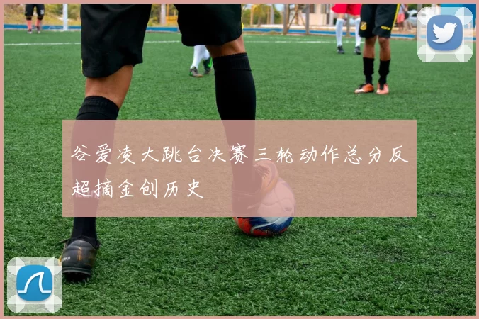 谷爱凌大跳台决赛三轮动作总分反超摘金创历史