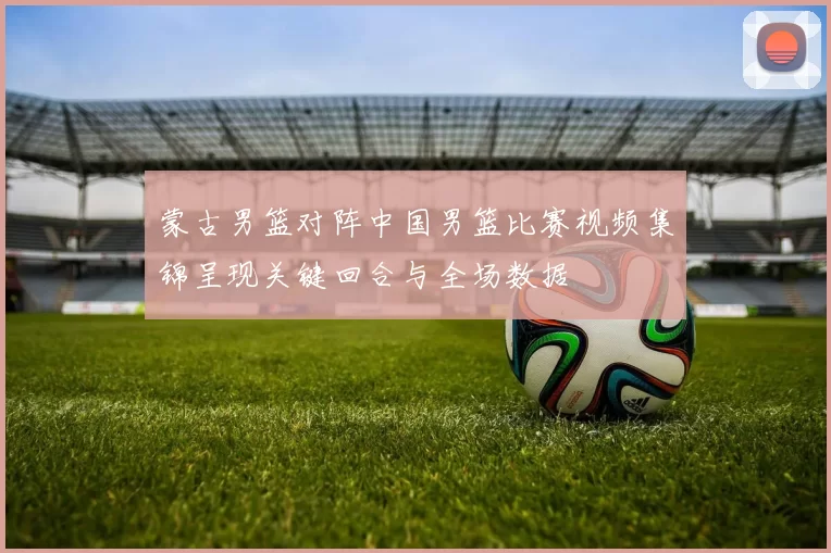 蒙古男篮对阵中国男篮比赛视频集锦呈现关键回合与全场数据