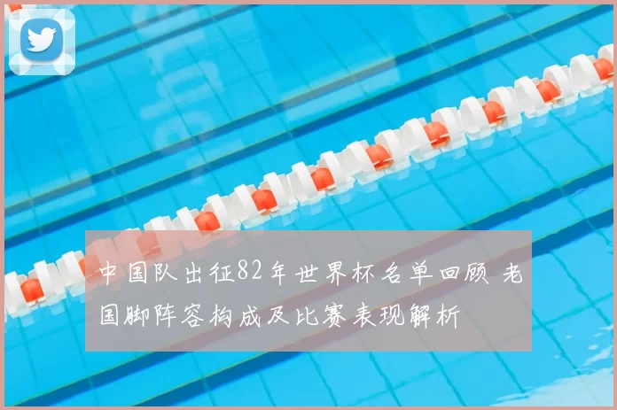 中国队出征82年世界杯名单回顾 老国脚阵容构成及比赛表现解析