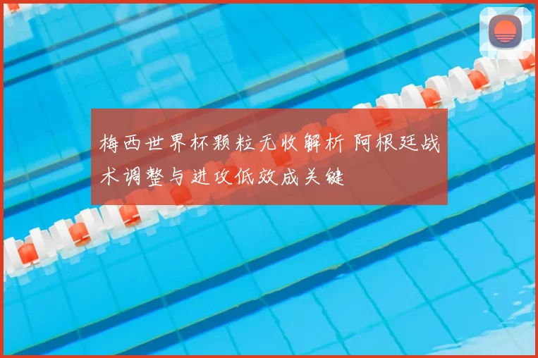 梅西世界杯颗粒无收解析 阿根廷战术调整与进攻低效成关键