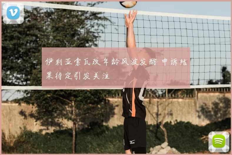 伊利亚索瓦改年龄风波发酵 申诉结果待定引发关注