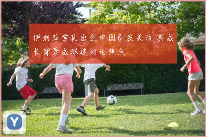 伊利亚索瓦出生中国引发关注 其成长背景成球迷讨论焦点