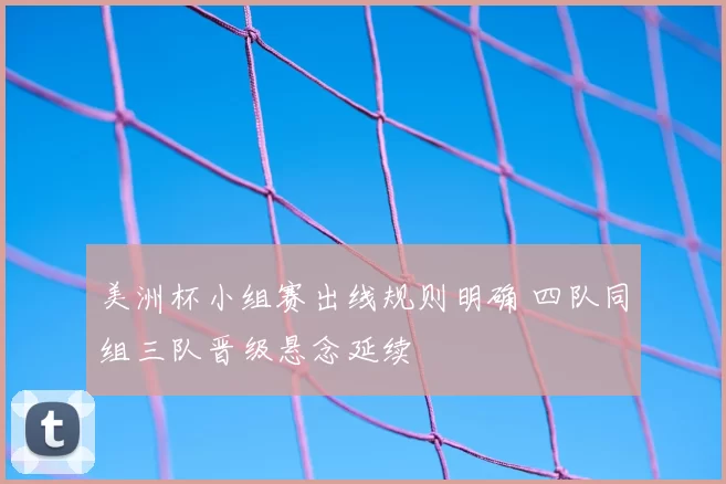 美洲杯小组赛出线规则明确 四队同组三队晋级悬念延续