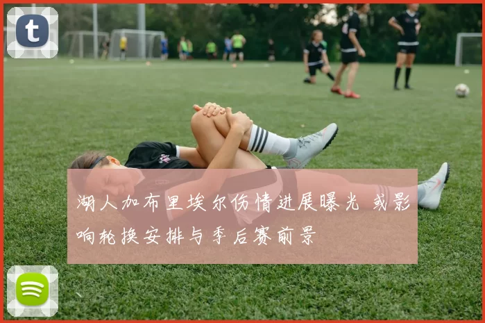 湖人加布里埃尔伤情进展曝光 或影响轮换安排与季后赛前景