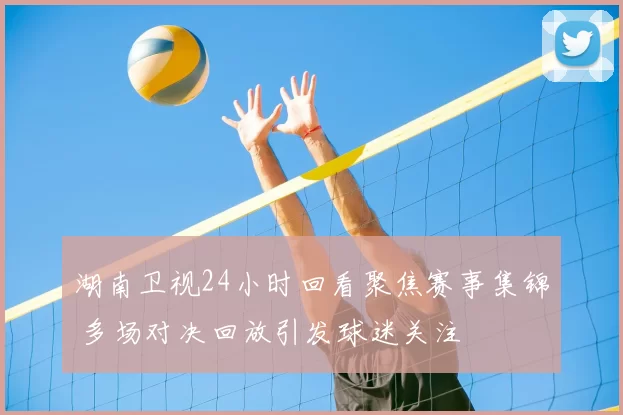 湖南卫视24小时回看聚焦赛事集锦 多场对决回放引发球迷关注