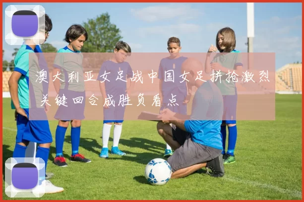 澳大利亚女足战中国女足拼抢激烈 关键回合成胜负看点