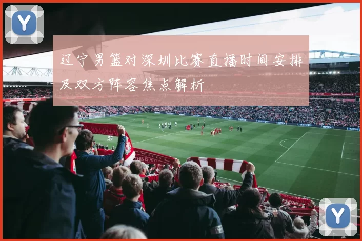 辽宁男篮对深圳比赛直播时间安排及双方阵容焦点解析