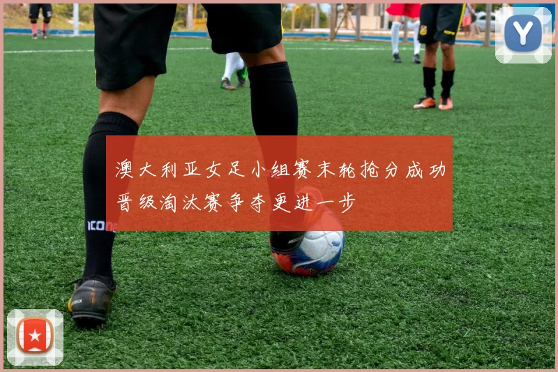 澳大利亚女足小组赛末轮抢分成功晋级淘汰赛争夺更进一步