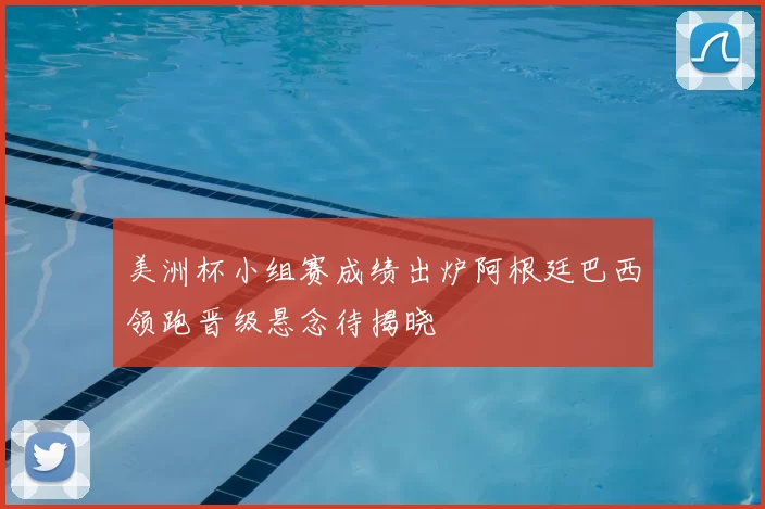 美洲杯小组赛成绩出炉阿根廷巴西领跑晋级悬念待揭晓