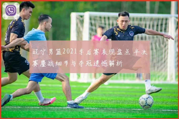 辽宁男篮2021季后赛表现盘点 半决赛鏖战细节与夺冠遗憾解析