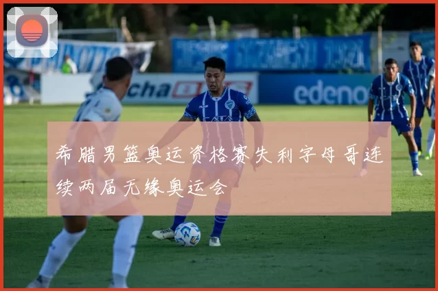 希腊男篮奥运资格赛失利字母哥连续两届无缘奥运会