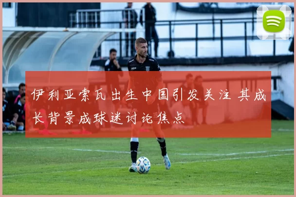 伊利亚索瓦出生中国引发关注 其成长背景成球迷讨论焦点