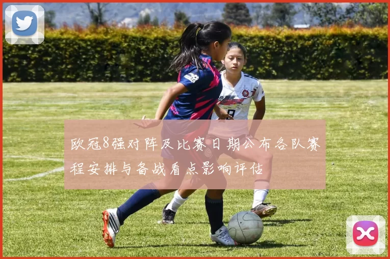 欧冠8强对阵及比赛日期公布各队赛程安排与备战看点影响评估