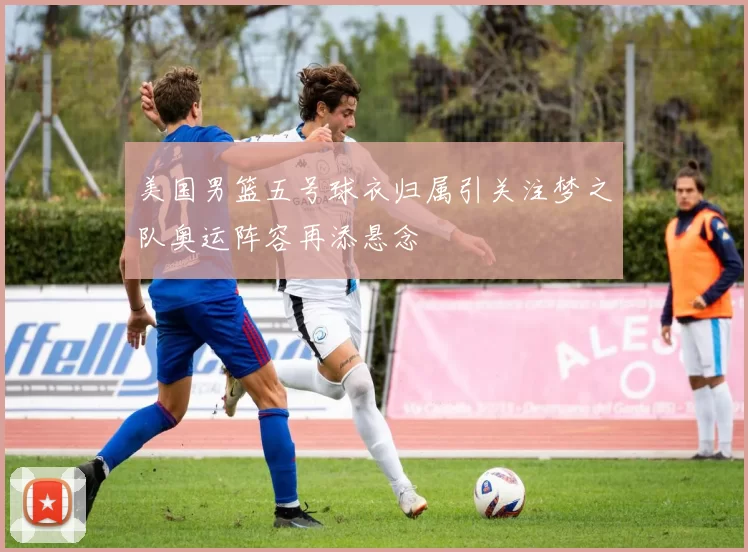 美国男篮五号球衣归属引关注梦之队奥运阵容再添悬念