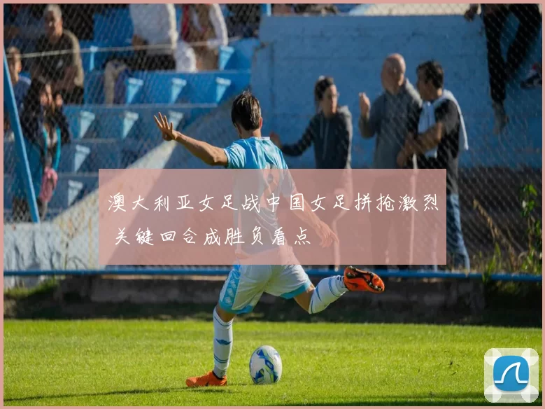 澳大利亚女足战中国女足拼抢激烈 关键回合成胜负看点