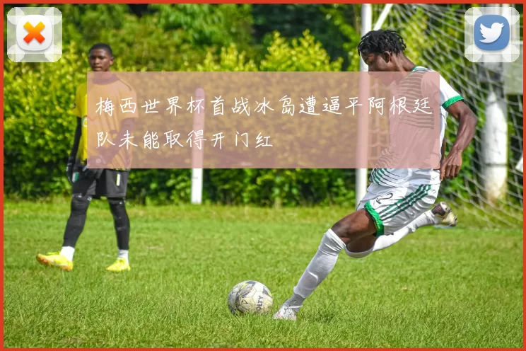 梅西世界杯首战冰岛遭逼平阿根廷队未能取得开门红