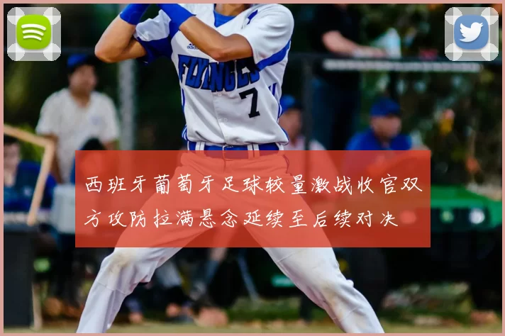 西班牙葡萄牙足球较量激战收官双方攻防拉满悬念延续至后续对决